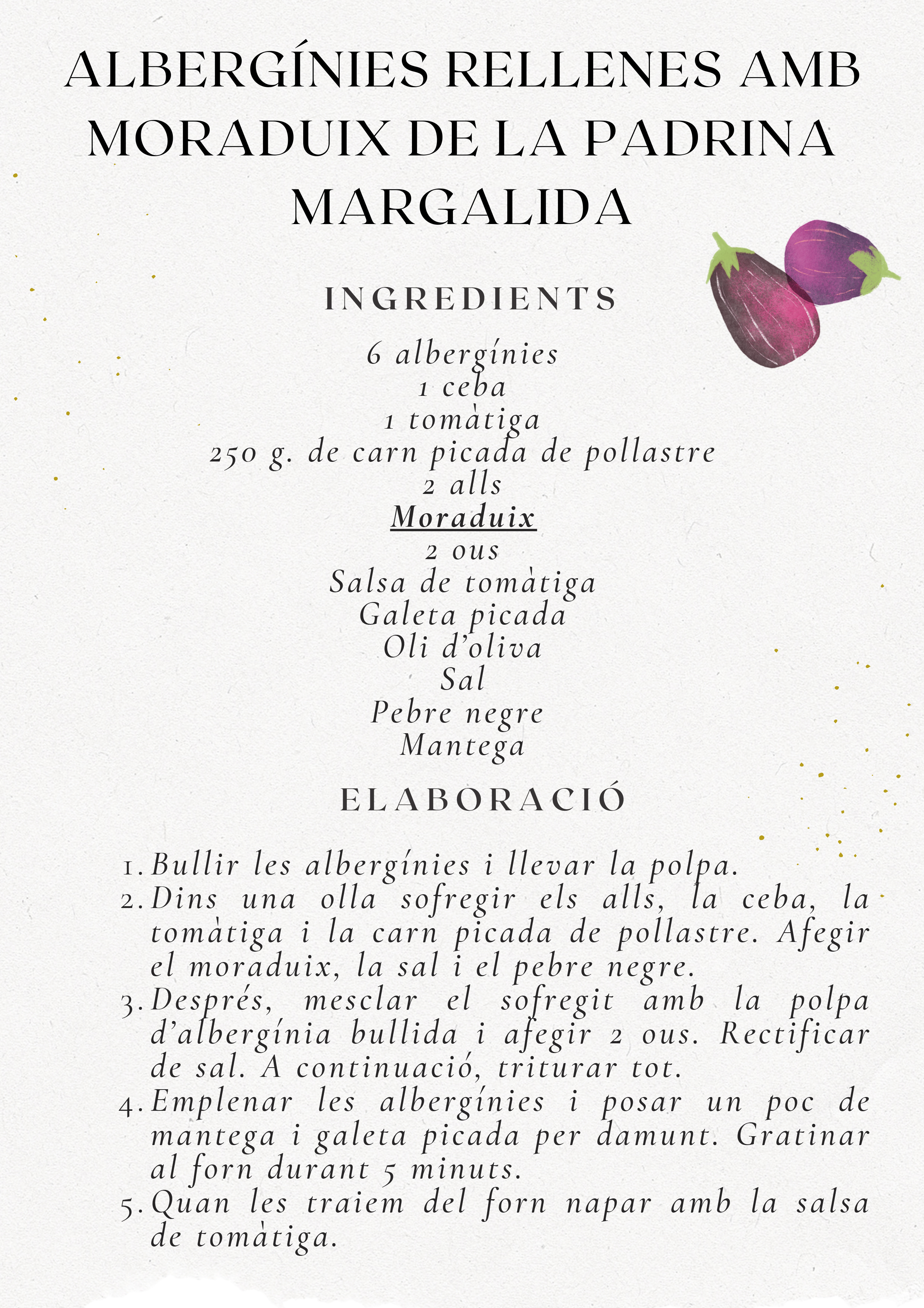 Recepta Albergínies Rellenes amb Moraduix de la Padrina Margalida. Ingredients: 6 albergínies, 1 ceba, 1 tomàtiga, 250g carn pollastre, 2 alls, moraduix, 2 ous, salsa tomàtiga, galeta picada, oli, sal, pebre, mantega. Elaboració: Bullir albergínies, sofregir verdures i carn, mesclar amb polpa i ous, triturar, emplenar, gratinar, napar amb salsa.