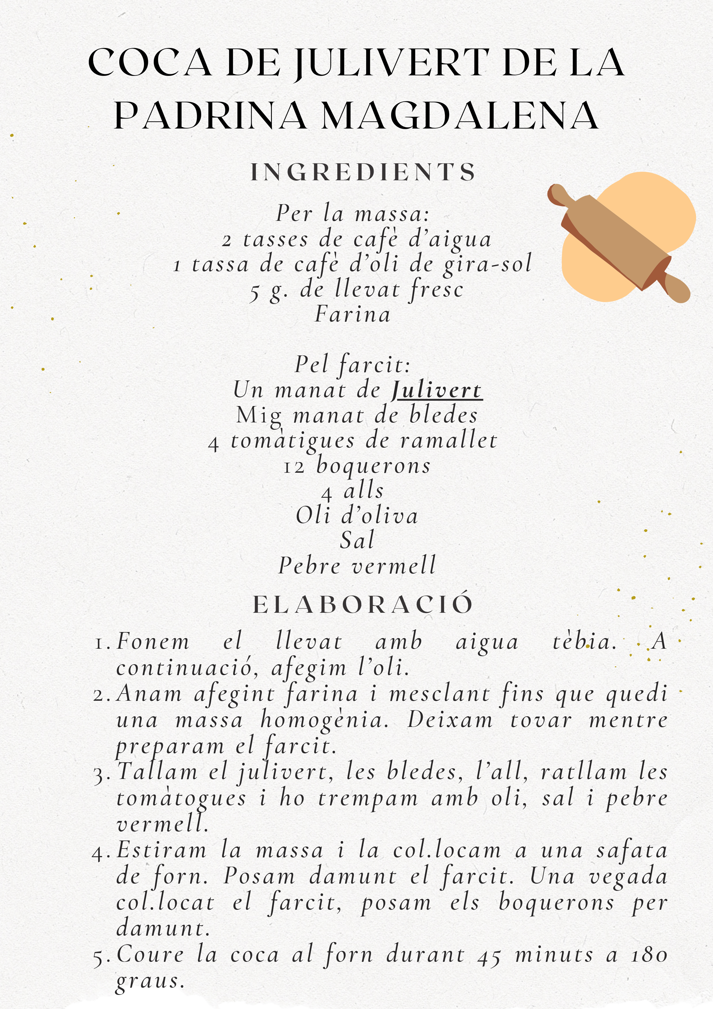 Recepta Coca de Julivert de la Padrina Magdalena. Massa: 2 tasses aigua, 1 tassa oli, 5g llevat, farina. Farcit: Julivert, bledes, 4 tomàtigues, 12 boquerons, 4 alls, oli, sal, pebre vermell. Elaboració: Fer massa, preparar farcit, estirar massa, posar farcit i boquerons, coure 45 min a 180 graus.