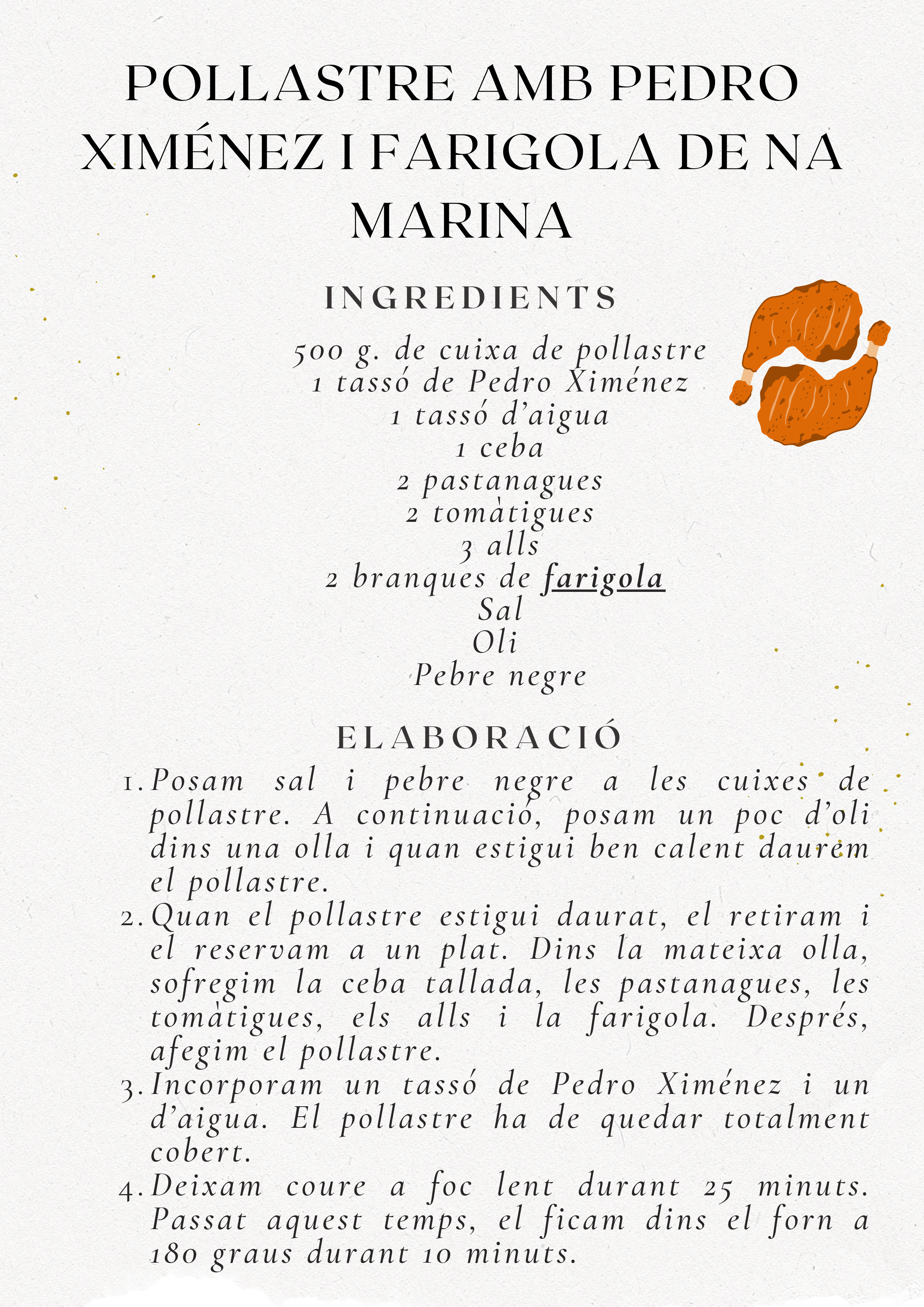 Recepta Pollastre amb Pedro Ximénez i Farigola de Na Marina. Ingredients: 500g cuixa pollastre, 1 tassó Pedro Ximénez, 1 tassó aigua, 1 ceba, 2 pastanagues, 2 tomàtigues, 3 alls, 2 branques farigola, sal, oli, pebre. Elaboració: Daurar pollastre, sofregir verdures, afegir pollastre, Pedro Ximénez i aigua, coure 25 min, forn 10 min a 180 graus.