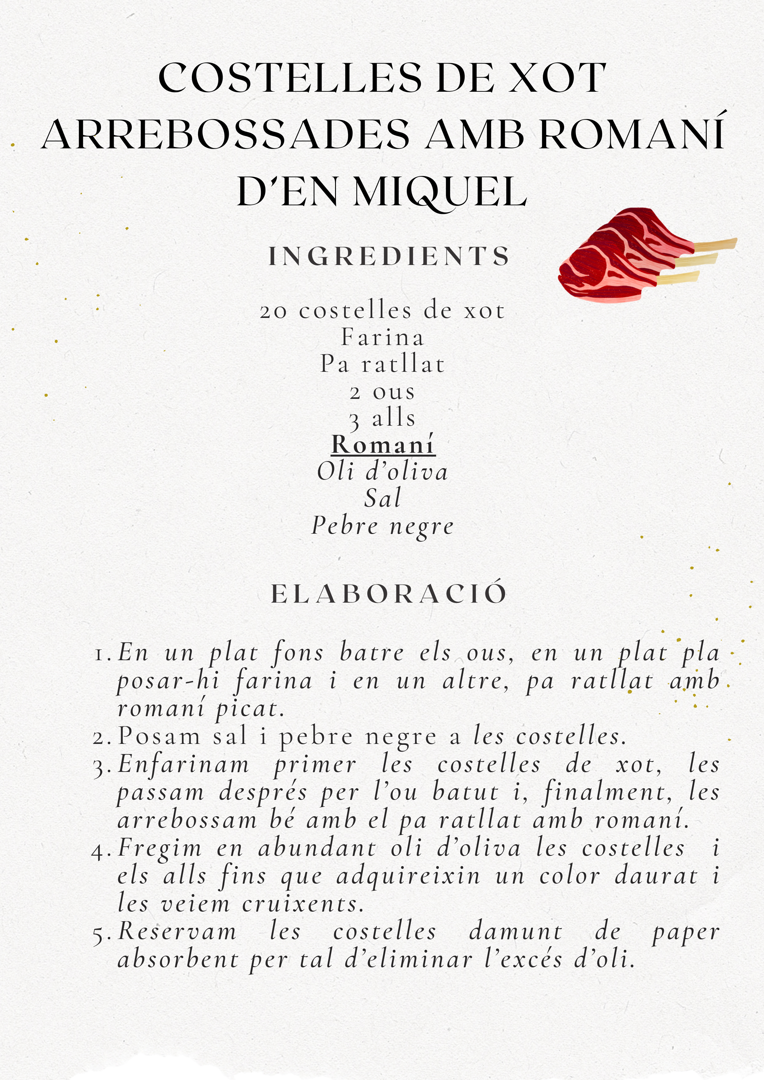Recepta Costelles de Xot Arrebossades amb Romaní d'En Miquel. Ingredients: 20 costelles xot, farina, pa ratllat, 2 ous, 3 alls, romaní, oli, sal, pebre. Elaboració: Batre ous, preparar farina i pa ratllat amb romaní, arrebossar costelles, fregir amb alls, escórrer.